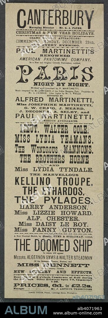 Canterbury Theatre, Lambeth. Christmas Entertainment, 1889.  Canterbury. Managing director - Mr. G. A. Payne. Christmas & new year holidays. Grand holiday attractions! Commencing Monday, December 23rd, and every evening. Paul Martinetti's renowned American pantomime company, in a new and original comedy pantomime, entitled, Paris Night by Night. Written and invented by P. Martinetti â€¦ Supported by Alfred Martinetti, Miss Josephine Martinetti, G. W. Craig â€¦ [and 4 others] and numerous auxiliaries. Lieut. Walter Cole. Miss Lydia Yeamans. The wondrous Mannons. The Brothers Horne and Miss Lydia Tyndale. The marvellous Kellino troupe. The Ethardos. The Pylades. Harry Anderson. Miss Lizzie Howard. Alf. Chester. Miss Daisy Le Roy. Miss Fanny Guyton. A new nautical sketch, by Messrs. Syms & Steadman, entitled, The doomed ship in which will appear Messrs. Algernon Wyms & Walter Steadman of the Britannia Theatre, Hoxton, and Miss Bennett of the Surrey Theatre. â€¦ Doors open at 6 o'clock, commence at 6-45 during the holidays. Other evenings open 7-0, commence 7-30. Prices, 6d. to Â£2.2s. Manager - Mr. J. Arthur Tressidder. Canterbury Theatre of Varieties. [Birmingham] : James Upton, Printer, Cambridge Street, Birmingham, 1889. Source: Evan.1128.