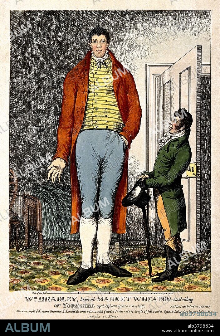 Bradley aged 18 and half years. His measures in the caption are: height 7 feet 8 inches, chest circumference 4 feet 8 inches, width of hand 5.25 inches, foot length 15.5 inches, weight 375 pounds. William Bradley (February 10, 1787 - May 30, 1820) is the tallest recorded British man that ever lived, measuring 7 feet 9 inches tall. He was the fourth son in a family of thirteen and weighed 14 pounds at birth. He travelled with a group of showmen under the alias of the Yorkshire Giant. After touring many fairs up and down the country, including the Hull Fair, he parted from his minder by 1815 to manage himself. He would charge a shilling for each person to visit him in a room which he hired in various towns. He was presented before King George III at Windsor who gave him a large golden watch on a chain, which he wore for the rest of his life. Bradley died in 1820, in his hometown of Market Weighton, at the age of 33. He was buried inside the church because of fears of graverobbing. His house still stands on Market Hill.
