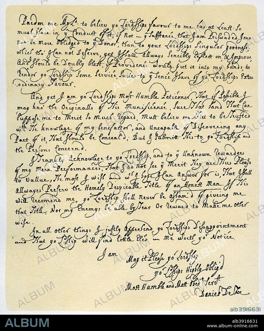 Letter from Daniel Defoe to Charles Montague, 1705. Letter from writer Daniel Defoe to Charles Montague, Lord Halifax, expressing gratitude for his favours and anxiety to know the name of the 'unknown benefactor' (? Lord Treasurer Godolphin or Secretary Harley) who has sent him money, and protesting that he would always preserve the title of an honest man.  The letter must have been written after Defoe's release, in August 1704, from Newgate Prison, where he had been confined for publishing The Shortest Way with the Dissenters, (1702), and he had evidently already begun to use his pen in the service of the Ministry. From the fourth series of Facsimiles of royal, historical, literary and other autographs in the Department of Manuscripts, British Museum: Series I - V, (London, 1899).