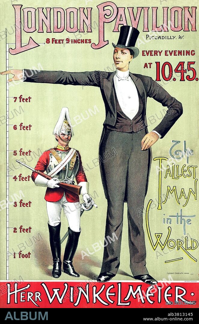 Poster advertising the London Pavilion, Piccadilly, every evening at 10.45: the tallest man in the world: Herr Winkelmeier, 1887. Franz Winkelmeier (April 27, 1860 - August 24, 1887) was the Giant of Friedburg-Lengau, at 7 feet 8 inches, one of the tallest humans during his time. Until the age of 14, his growth was normal. He made his first public appearance in 1881, and appeared in Lower Austria, Steiermark, Carinthia, GÃ¶rz, Triest, Fiume, Hungaria and SiebenbÃ¼rgen. In 1885 he was in Tyrol, and from September 1 - November 20 he was seen in the Concordia-Theater in Berlin. After appearing in more German cities, he went to Paris at the Folies Bergere theater. In 1886 he was hired by R. Rosingky to go to London. On June 22, 1887 he was presented to Queen Victoria. The famous doctor Rudolf Virchow confirmed his size. As soon as he finished his tours, Franz Winkelmeier died of tuberculosis, at the age of.