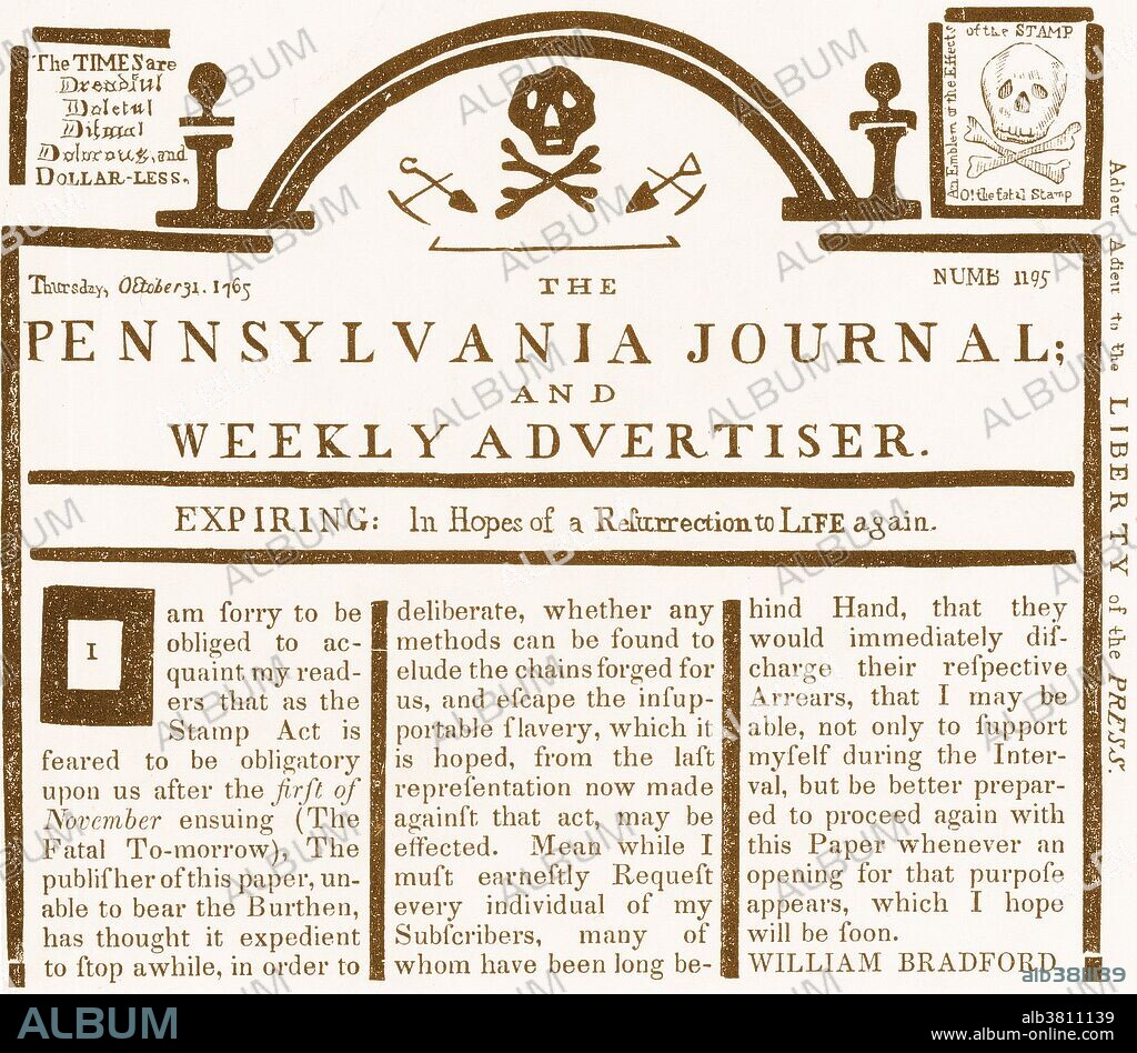 The Pennsylvania Journal, an American weekly newspaper published by William Bradford during the 18th century. The first issue appeared in December 1742. This cover page is from October 31st, 1765, and contains a reply to the Stamp Act, which the paper announces will go into effect on November 1st, "the Fatal To-Morrow." There is a caricature of the stamp as a skull and crossbones in the upper right corner. The Stamp Act of 1765 was a tax imposed by the British Parliament on the colonies of British America. It was deplored and resisted by the Americans, whose rallying cry of "No Taxation without Representation" helped foment the American Revolution.