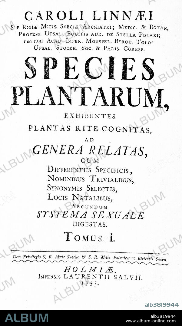 Title page from Species plantarum by Carl Linnaeus, 1753. Species Plantarum (Latin for "The Species of Plants") is a book by Carl Linnaeus, which lists every species of plant known at the time, classified into genera. It is the first work to consistently apply binomial names and was the starting point for the naming of plants. Carl Linnaeus (1707-1778) was a Swedish botanist, physician, and zoologist, who laid the foundations for the modern scheme of binomial nomenclature. Linnaeus was a great classifier of living organisms. In 1735 he published Systema Naturae (The Natural World), in which he divided flowering plants into classes ordered according to the structure of their sexual organs. In 1749 he introduced the binomial nomenclature by which each plant was given a latin generic noun followed by a specific adjective. He is known as the father of modern taxonomy, and is also considered one of the fathers of modern ecology.