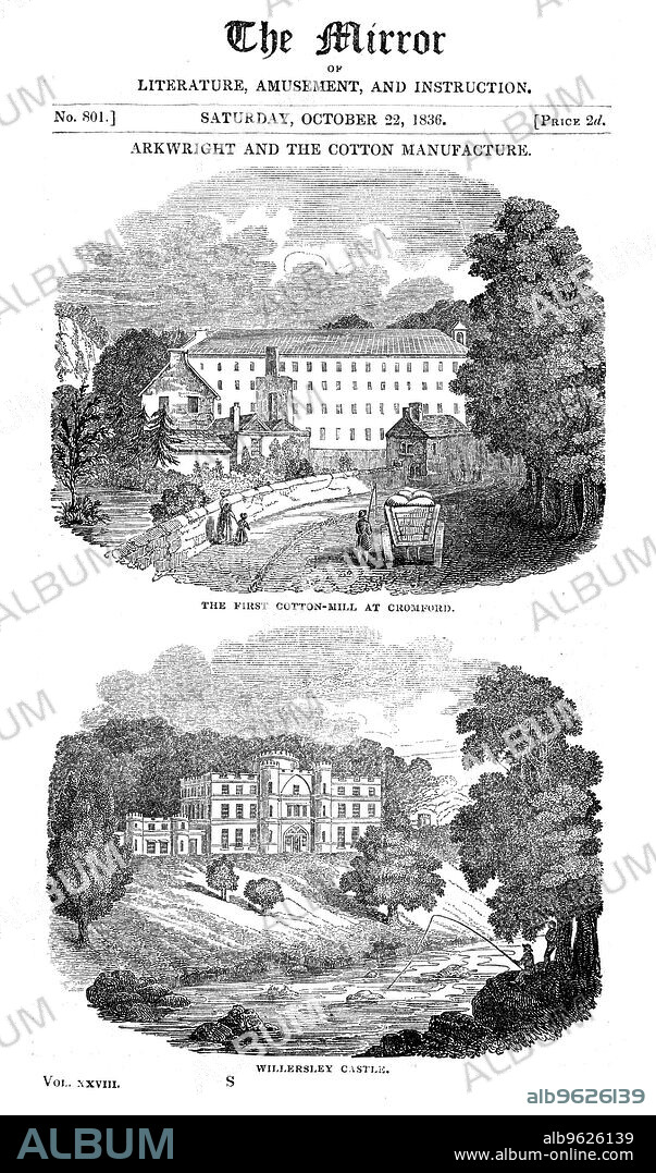 The first cotton mill at Cromford, Derbyshire, and Richard Arkwright's house, 1836. Arkwright (1732-1792) was the inventor of textile manufacturing machinery which included the first practical means of mechanical spinning using rollers. He installed the first of his water-powered spinning frames at Cromford, Wirksworth, Derbyshire in 1771. The invention of the spinning machine revolutionised the production of yarn and led to rapid mechanisation of textile manufacturing throughout Britain. It also made Arkwright a very wealthy man. He commissioned the building of a grand house for himself, Willersley Castle, in a prominent location overlooking the River Derwent in Derbyshire, but died before it was completed. According to The Gentleman's Magazine, Arkwright had accumulated a fortune of £500,000 at the time of his death in 1792. From The Mirror, 22 October 1836.