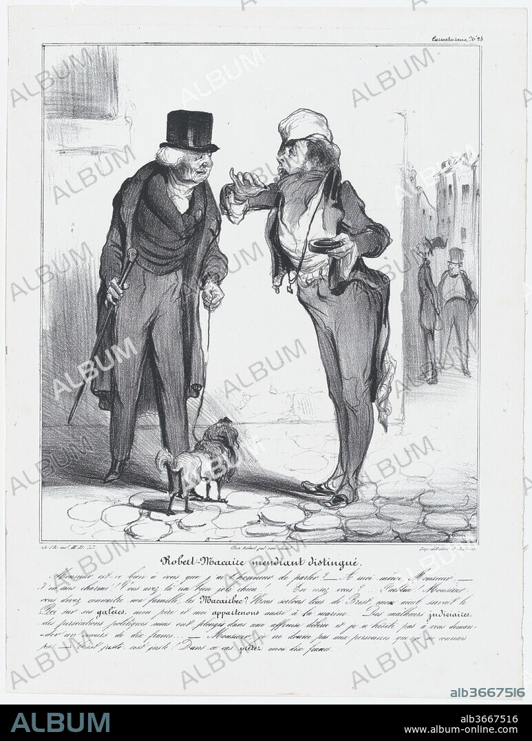 HONORE DAUMIER. Plate 25: Robert Macaire, the genteel beggar, from 'Caricaturana,' published in Les Robert Macaires. Artist: Honoré Daumier (French, Marseilles 1808-1879 Valmondois). Author: Charles Philipon (French, Lyons 1800-1862 Paris). Dimensions: Image: 9 11/16 × 8 1/2 in. (24.6 × 21.6 cm)
Sheet: 13 7/16 × 10 1/16 in. (34.2 × 25.6 cm). Printer: Aubert et Cie; Junca. Publisher: Aubert et Cie. Series/Portfolio: 'Caricaturana'. Date: 1838.
- Do I actually have the honor of addressing you in person, Monsieur? 
- Indeed, Monsieur. 
- I'm delighted. You have a really nice dog with you! Would you like a snuff?... Why of course! You must know my family, Monsieur, the Macairbecs? We originate from Brest, my grandfather served the king on board his galleys, my father and myself, we also have naval connections. Judicial misfortune, political persecution have plunged us into a terrible decline and I don't hesitate a moment to ask you for ten francs assistance 
- I don't give to people I don't know, Monsieur. 
- Quite right, quite right! In that case, lend me ten francs.