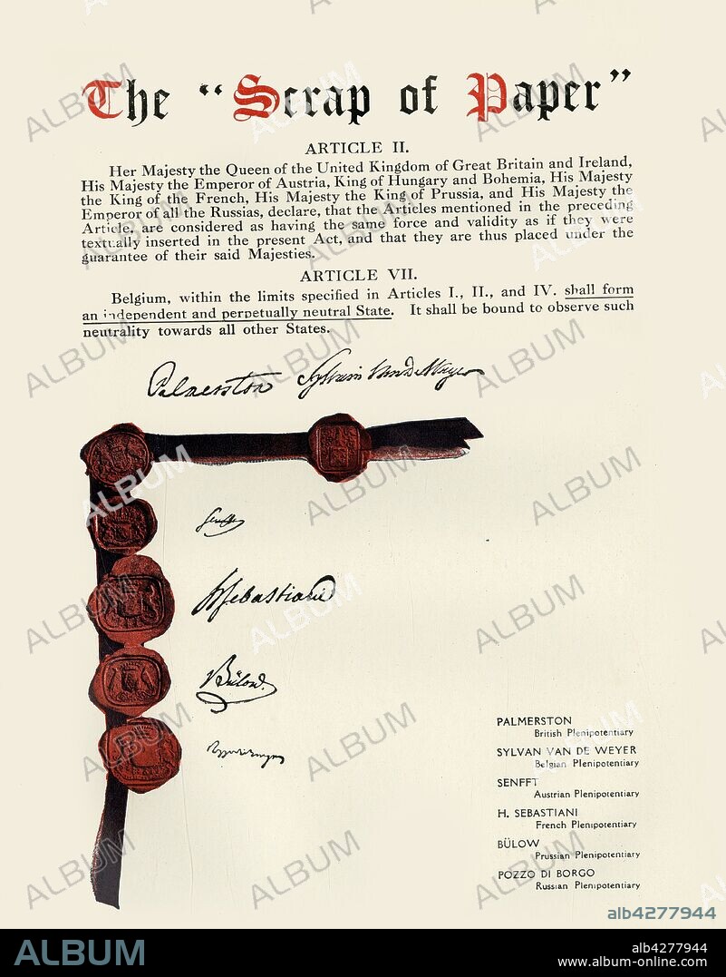 'The "Scrap of Paper" ', (1919). 'This document is a translation and facsimile of signatures from the original treaty of 1831 guaranteeing the independence and neutrality of Belgium, which was confirmed by the six Powers in the famous treaty of 1839, the breaking of which by Germany is responsible for the present war with the British Empire. "The Scrap of Paper". Article II. Her Majesty the Queen of the United Kingdom of Great Britain and Ireland, His Majesty the Emperor of Austria, King of Hungary and Bohemia, His Majesty the King of the French, His Majesty the King of Prussia, and His Majesty the Emperor of all the Russias, declare, that the Articles mentioned in the preceding Article, are considered as having the same force and validity as if they were textually inserted in the present Act, and that they are thus placed under the guarantee of their said Majesties. Article VII. Belgium, within the limits specified in Articles I, II and IV shall form an independent and perpetually neutral state. It shall be bound to observe such neutrality towards all other states.' The plenipotentiary signatories were: Lord Palmerston, Great Britain; Sylvain Van De Weyer, Belgium; Count of Senfft-Pilsach, Austria; Horace François Bastien Sébastiani de La Porta, France; Heinrich von Bulow, Prussia; Carlo Andrea Pozzo di Borgo, Russia. From "The History of the Great European War: its causes and effects", Vol. III, by W. Stanley Macbean Knight. [Caxton Pulishing Company, Limited, London, 1919].