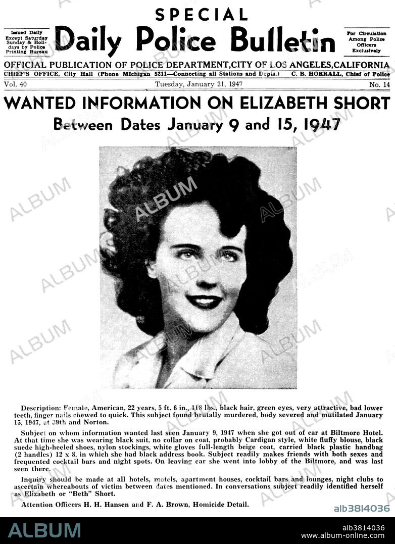 LAPD wanted flyer on Elizabeth Short. "The Black Dahlia" was a nickname given to Elizabeth Short (July 29, 1924 - January 15, 1947), an American woman who was the victim of a much-publicized murder in 1947. Short acquired the moniker posthumously from newspapers in the habit of nicknaming crimes they found particularly lurid. Short was on January 15, 1947, in Leimert Park, Los Angeles. Her mutilated body was completely severed at the waist and drained of blood. Her face had been slashed from the corners of her mouth to her ears. She had several cuts on her thigh and breasts, where entire portions of flesh had been sliced away. The corpse had been posed, with her hands over her head, her elbows bent at right angles, and her legs spread apart. Short's unsolved murder has been the source of widespread speculation, leading to many suspects, along with several books, television, and film adaptations of the story. Short's murder is one of the oldest unsolved murder cases in Los Angeles history.
