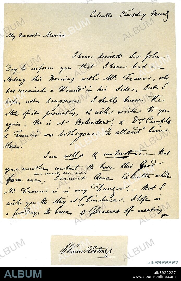 Letter from Warren Hastings, Governor-General of Bengal to his wife, 17th August 1780. Letter written from Calcutta on a Thursday morning by Hastings informing her of his duel with Philip Francis, Member of the Council. In a second letter to his wife written on the evening of the same day, he writes I now have the pleasure to tell you that Mr Francis is in no manner of danger, tha ball having passed through the muscular part of his back just bellow the shoulders, but without penetrating or injuring any of the bones. As you say 'Who knows what may happen?' Who can look into the seeds of time?' The detached signature is taken from another letter to his wife.