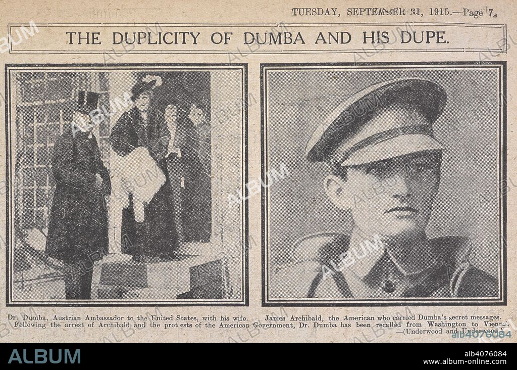 The duplicity of Dumba and his dupe'. 'De Dumba, Austrian ambassador to the United States, with his wife. James Archibald the American who carried Dumba's secret messages. Following the arrest of Archibald and the protests of the American government, Dr. Dumba has been recalled from Washington to Vienna'.  Konstantin Dumba was an Austro-Hungarian diplomat serving as its last accredited Ambassador to the United States and famous for having been expelled during World War I following accusations of espionage. In September 1915 the media reported that Dr. Dumba had been involved in schemes to sabotage the U.S. munitions industry. On 5 September, the news broke that he had admitted to giving an American news correspondent (James F. J. Archibald) a letter for delivery to Foreign Minister Baron BuriÃ¡n von Rajecz in Vienna. In the letter, he proposed certain measures to hamper the manufacture of munitions for the Allies in the US. James Archibald, was arrested in England and searched.  Archibald was returned to the United States for a proper investigation (he was later released) and thereafter, Dumba became a persona non grata in Washington.  President Wilson demanded Dumba's recall and replacement by another ambassador.    The so-called 'Dumba Affair' quickly became a scandal. . Daily Sketch. London, 1915. Source: Daily Sketch, 1915.