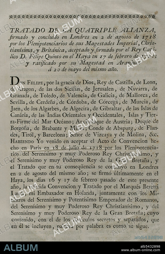 Cuádruple Alianza. Formada en Londres el 2 de agosto de 1718 por el Sacro Imperio Romano Germánico, las Provincias Unidas de los Países Bajos, Francia y Gran Bretaña, con la finalidad de formar una coalición ante la beligerancia española que se negaba a acatar el tratado de Utrecht de 1713 en relación con los antiguos territorios españoles en Italia y Países Bajos. Por medio de la firma del "Tratado de La Haya" (17 de febrero de 1720), España se adhirió al tratado de la Cuádruple Alianza por el que se reorganizaba un reparto de territorios en conflicto. Dicho tratado fue ratificado por el rey Felipe V en Aranjuez el 20 de mayo del mismo año. Colección de los Tratados de Paz, Alianza, Comercio Ajustados por la Corona de España. Tomo II. Madrid, 1800. Biblioteca Histórico Militar de Barcelona, Cataluña, España.