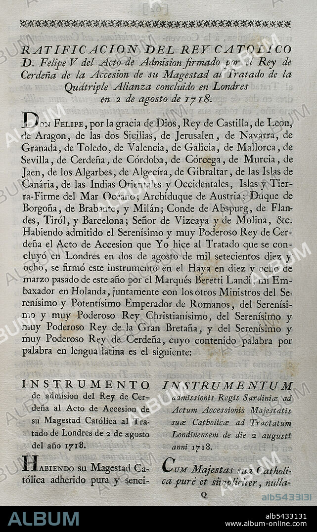 Cuádruple Alianza. Formada en Londres el 2 de agosto de 1718 por el Sacro Imperio Romano Germánico, las Provincias Unidas de los Países Bajos, Francia y Gran Bretaña, con la finalidad de formar una coalición ante la beligerancia española que se negaba a acatar el tratado de Utrecht de 1713 en relación con los antiguos territorios españoles en Italia y Países Bajos. Por medio de la firma del "Tratado de La Haya" (17 de febrero de 1720), España se adhirió al tratado de la Cuádruple Alianza por el que se reorganizaba un reparto de territorios en conflicto. Ratificación del rey Felipe V del acto de admisión firmado por el rey de Cerdeña de la adhesión al tratado de la Cuádruple Alianza. Colección de los Tratados de Paz, Alianza, Comercio Ajustados por la Corona de España. Tomo II. Madrid, 1800. Biblioteca Histórico Militar de Barcelona, Cataluña, España.