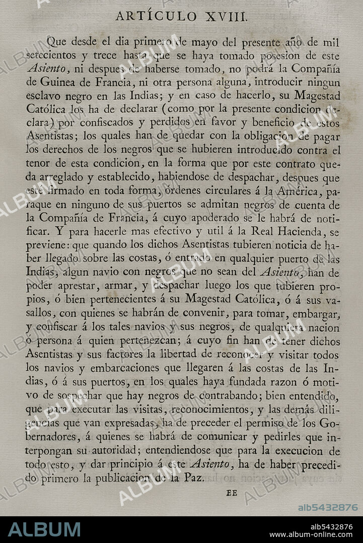 Tratado del Asiento de Negros (26 de marzo de 1713). Por el Tratado de Utrecht se ratificaba el Asiento de esclavos negros, por el que se concedía a Inglaterra la exclusividad del tráfico de esclavos negros en toda la América Española por un período de treinta años. Artículo XVIII. A partir del 1 de mayo de 1713, la compañía francesa "Real Compañía de Guinea y del Asiento", ya no podía introducir ningún esclavo negro en las Indias. Colección de los Tratados de Paz, Alianza, Comercio ajustados por la Corona de España con las Potencias Extranjeras. Tomo I. Madrid, 1796. Biblioteca Histórico Militar de Barcelona, Cataluña, España.