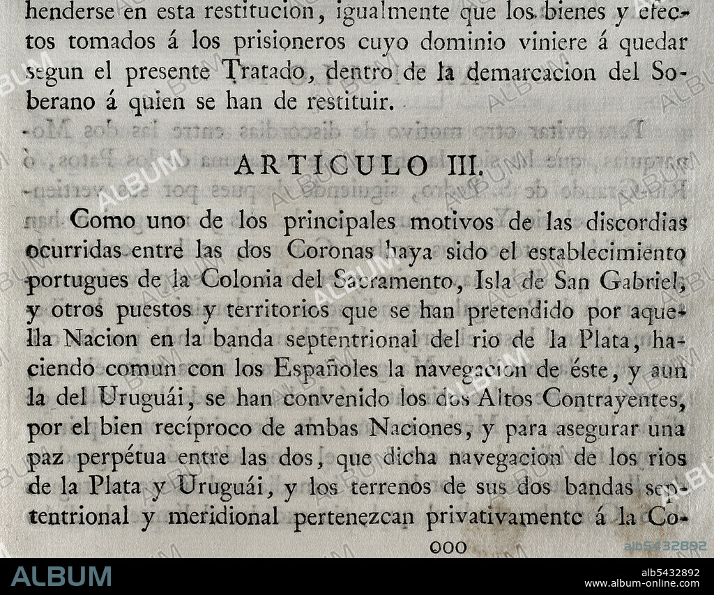 First Treaty of San Ildefonso (October 1, 1777). Preliminary treaty on the territorial limits of Spain and Portugal in South America. The Portuguese crown ceded to Spain the southern half of present-day Uruguay, including Colonia del Sacramento. Also the islands of Annobón and Fernando Poo in Guinean waters. The Spanish Crown accepted the withdrawal of the Santa Catarina Island, on the Brazilian coast. Agreed and concluded by King Charles III of Spain and Queen Maria I of Portugal. Ratified by the King at San Lorenzo de El Escorial on 11 October of that year. Article III. Collection of the Treaties of Peace, Alliance, Commerce adjusted by the Crown of Spain with the Foreign Powers (Colección de los Tratados de Paz, Alianza, Comercio ajustados por la Corona de España con las Potencias Extranjeras). Volume III. Madrid, 1801. Historical Military Library of Barcelona, Catalonia, Spain.