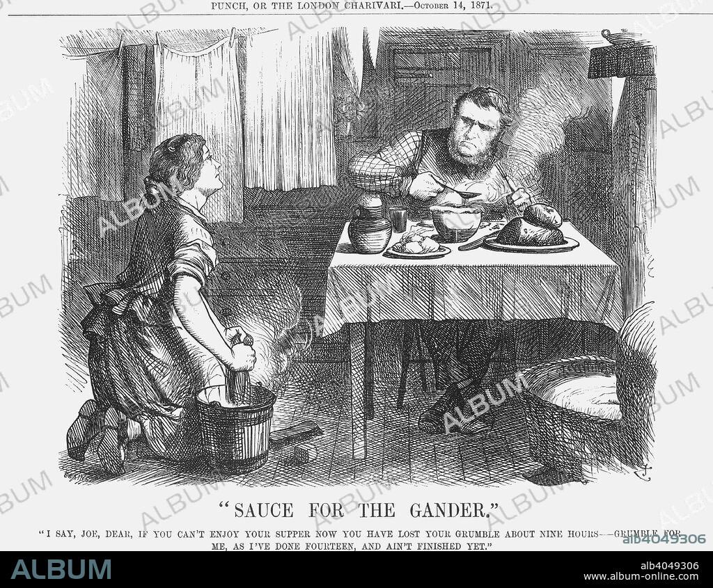 Sauce for the Gander, 1871. A working man sits down to his evening meal. His wife, however, is still working. This cartoon relates to the strike of engineers at Newcastle. The strike had been called in support of a reduction of working hours to nine, and had lasted 19 weeks. After a compromise was reached that allowed for a reduction in the working week of three hours, to make the total amount 54, the men went back to work. The woman's work, however, is never done. From Punch, or the London Charivari, October 14, 1871.