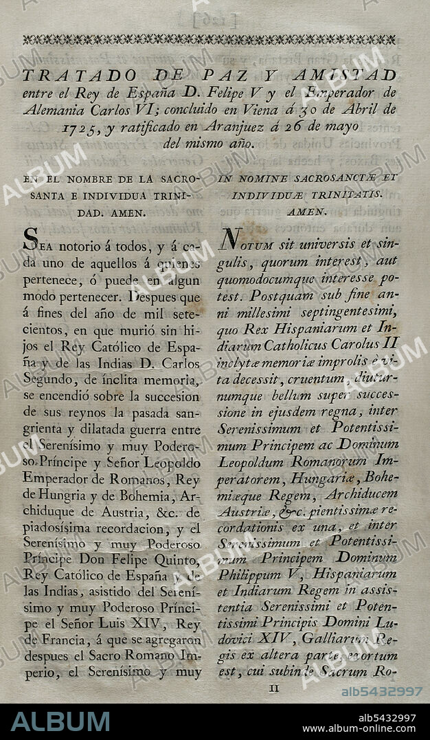 "Tratado de Viena" (1725). Tratado de paz entre el rey Felipe V y Carlos VI, emperador del Sacro Imperio Romano Germánico. Concluido en Viena el 30 de abril de 1725 y ratificado por Felipe V en San Ildefonso el 26 de mayo del mismo año. Felipe V firmó el tratado a través del Barón de Ripperdá. Por este tratado, Carlos VI (Archiduque Carlos) renunciaba a sus pretensiones a la Corona de España, reconociendo a Felipe V como monarca. España, por su parte, reconocía la soberanía austriaca sobre los antiguos Países Bajos Españoles y los territorios de Milán, Nápoles y Sicilia. Colección de los Tratados de Paz, Alianza, Comercio ajustados por la Corona de España con las Potencias Extranjeras. Tomo II. Madrid, 1800. Biblioteca Histórico Militar de Barcelona, Cataluña, España.